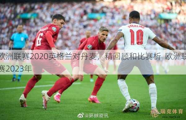 欧洲联赛2020英格兰对丹麦，精回顾和比赛析  欧洲联赛2023年